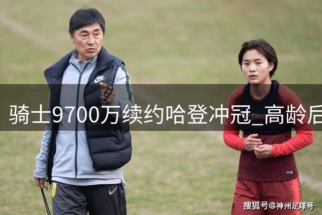 骑士9700万续约哈登冲冠 高龄后卫能否扛起争冠重任